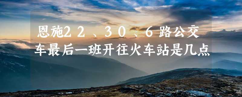 恩施22、30、6路公交车最后一班开往火车站是几点