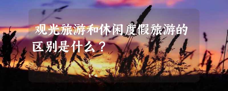 观光旅游和休闲度假旅游的区别是什么？