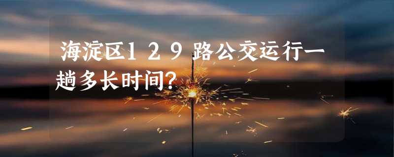 海淀区129路公交运行一趟多长时间?