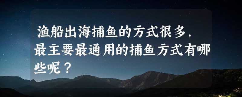 渔船出海捕鱼的方式很多，最主要最通用的捕鱼方式有哪些呢？