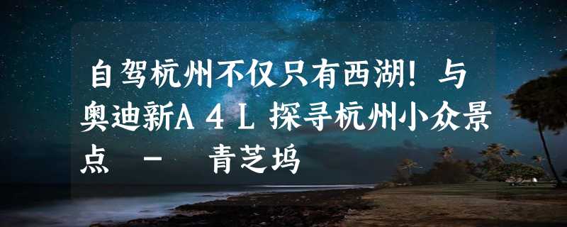 自驾杭州不仅只有西湖！与奥迪新A4L探寻杭州小众景点 - 青芝坞