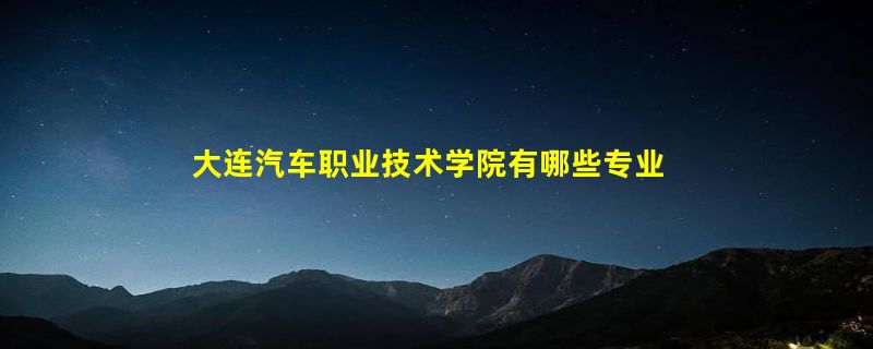 大连汽车职业技术学院有哪些专业？这里有最新的专业介绍，让你轻松搞定学校选择？