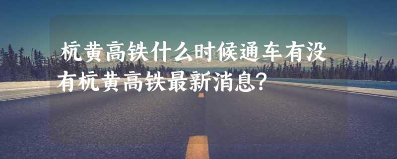 杭黄高铁什么时候通车有没有杭黄高铁最新消息?