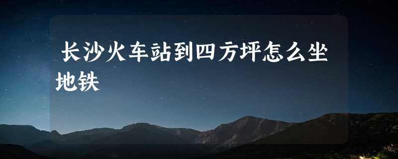 长沙火车站到四方坪怎么坐地铁