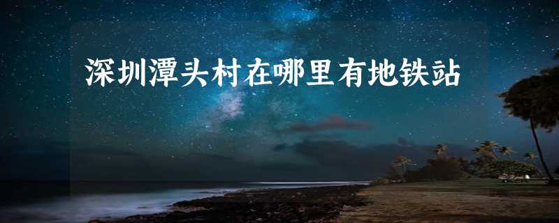 深圳潭头村在哪里有地铁站