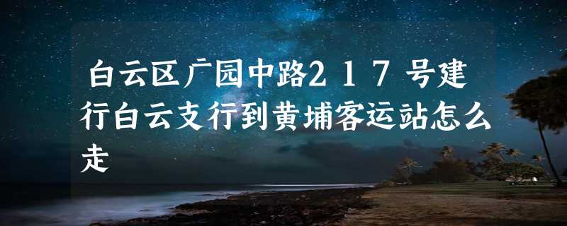 白云区广园中路217号建行白云支行到黄埔客运站怎么走