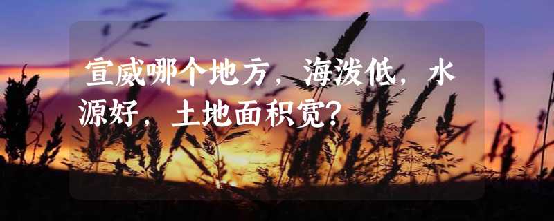 宣威哪个地方,海泼低,水源好,土地面积宽?