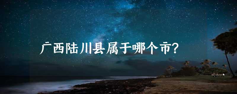 广西陆川县属于哪个市?