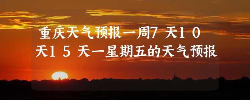 重庆天气预报一周7天10天15天一星期五的天气预报