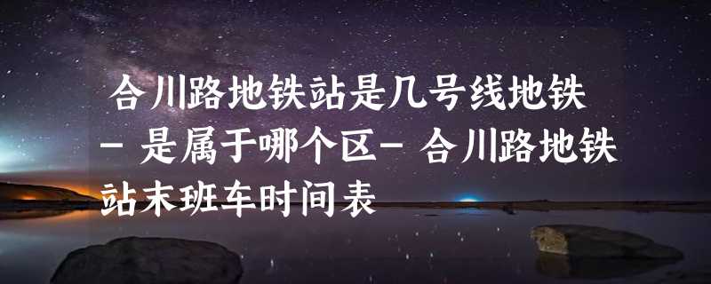 合川路地铁站是几号线地铁-是属于哪个区-合川路地铁站末班车时间表