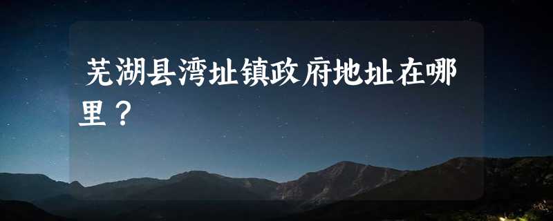 芜湖县湾址镇政府地址在哪里？