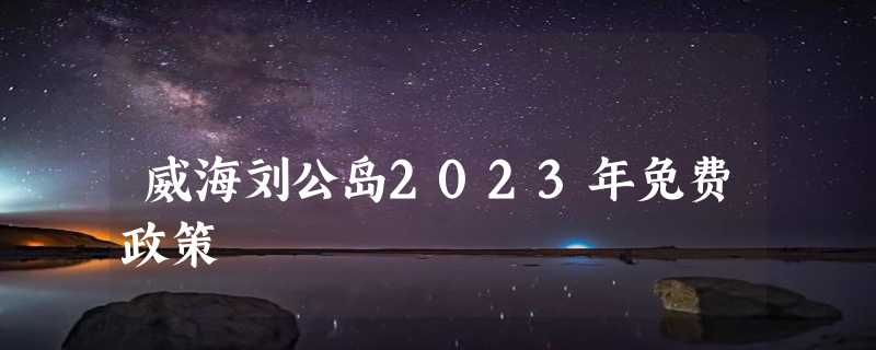 威海刘公岛2023年免费政策