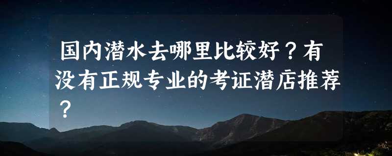 国内潜水去哪里比较好？有没有正规专业的考证潜店推荐？