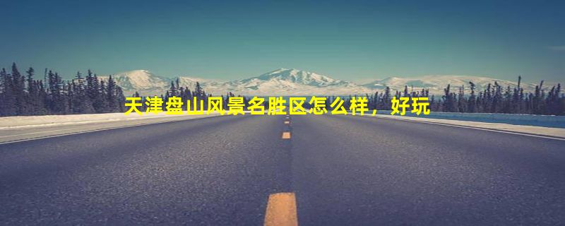 天津盘山风景名胜区怎么样，好玩吗？