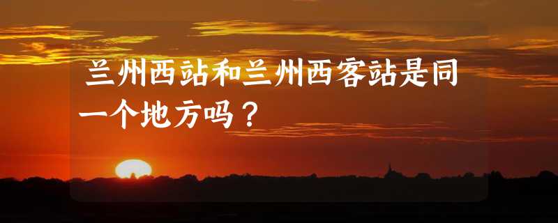 兰州西站和兰州西客站是同一个地方吗？