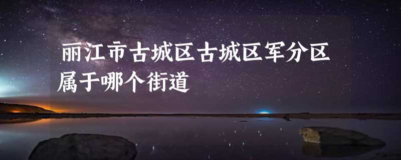 丽江市古城区古城区军分区属于哪个街道