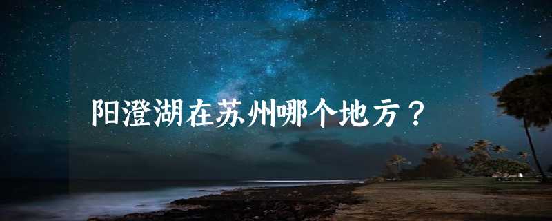 阳澄湖在苏州哪个地方？