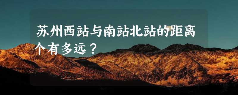 苏州西站与南站北站的距离个有多远？