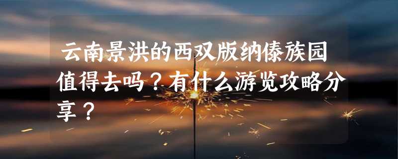 云南景洪的西双版纳傣族园值得去吗？有什么游览攻略分享？