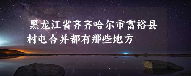 黑龙江省齐齐哈尔市富裕县村屯合并都有那些地方