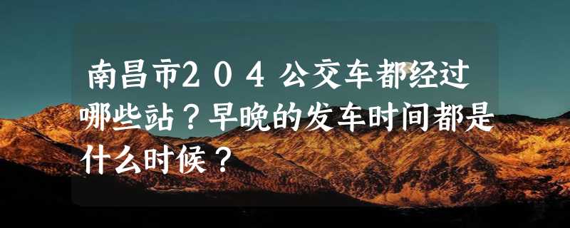 南昌市204公交车都经过哪些站？早晚的发车时间都是什么时候？