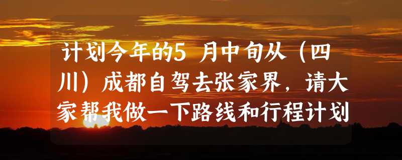 计划今年的5月中旬从（四川）成都自驾去张家界，请大家帮我做一下路线和行程计划，跪求！