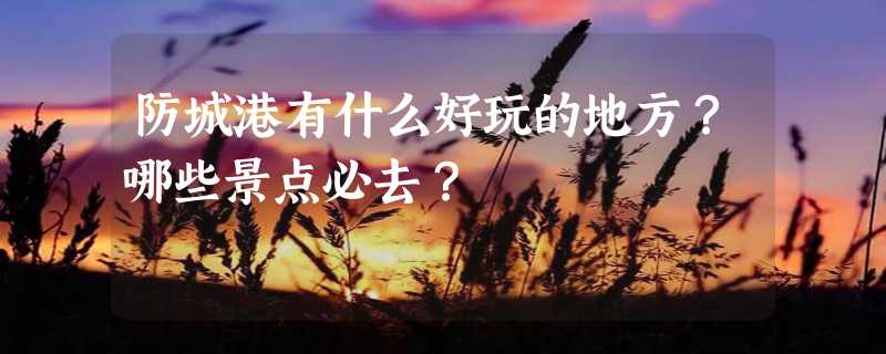 防城港有什么好玩的地方？哪些景点必去？