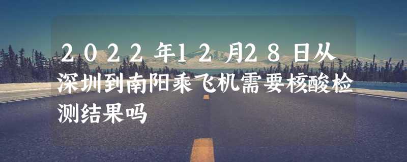 2022年12月28日从深圳到南阳乘飞机需要核酸检测结果吗