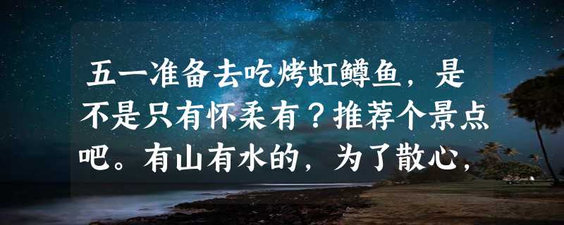 五一准备去吃烤虹鳟鱼，是不是只有怀柔有？推荐个景点吧。有山有水的，为了散心，和过去说再见。