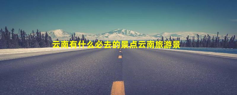 云南有什么必去的景点云南旅游景点推荐