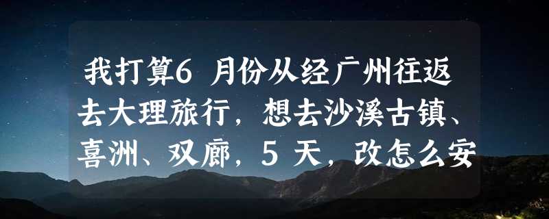 我打算6月份从经广州往返去大理旅行，想去沙溪古镇、喜洲、双廊，5天，改怎么安排线路？