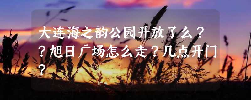 大连海之韵公园开放了么？？旭日广场怎么走？几点开门？