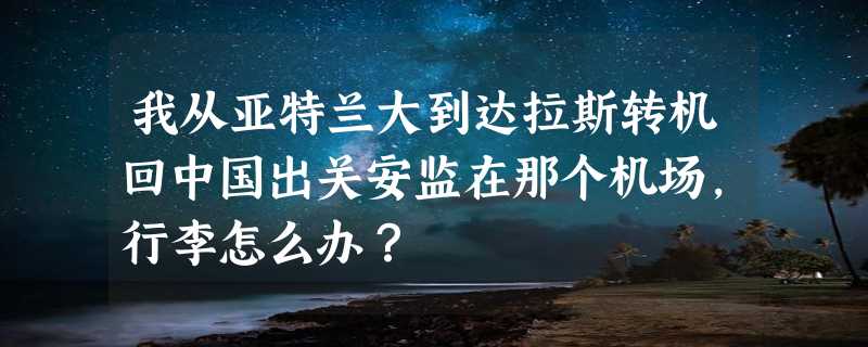 我从亚特兰大到达拉斯转机回中国出关安监在那个机场，行李怎么办？