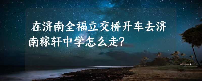 在济南全福立交桥开车去济南稼轩中学怎么走?