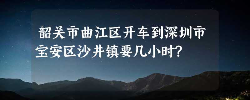 韶关市曲江区开车到深圳市宝安区沙井镇要几小时?