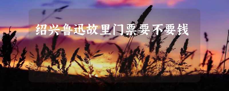 绍兴鲁迅故里门票要不要钱