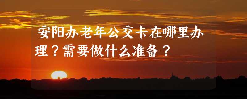 安阳办老年公交卡在哪里办理？需要做什么准备？