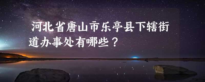 河北省唐山市乐亭县下辖街道办事处有哪些？