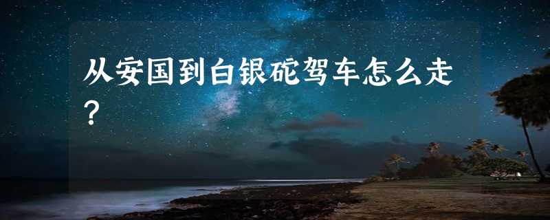 从安国到白银砣驾车怎么走？